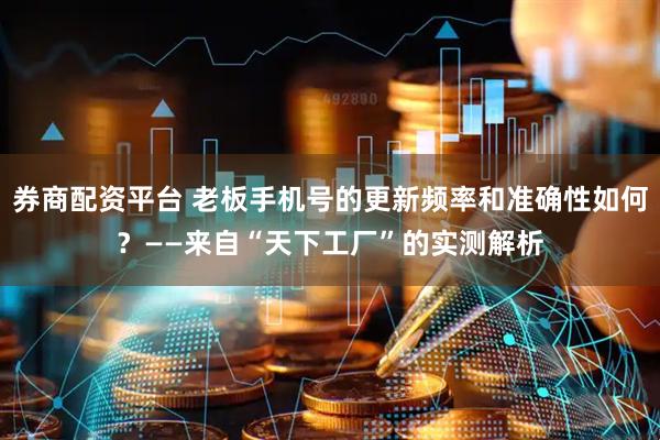 券商配资平台 老板手机号的更新频率和准确性如何？——来自“天下工厂”的实测解析