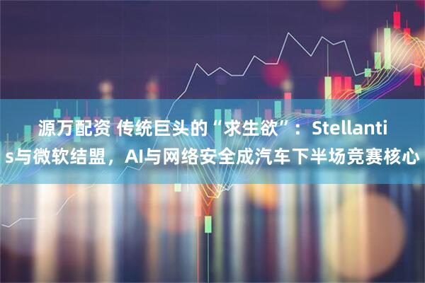 源万配资 传统巨头的“求生欲”：Stellantis与微软结盟，AI与网络安全成汽车下半场竞赛核心