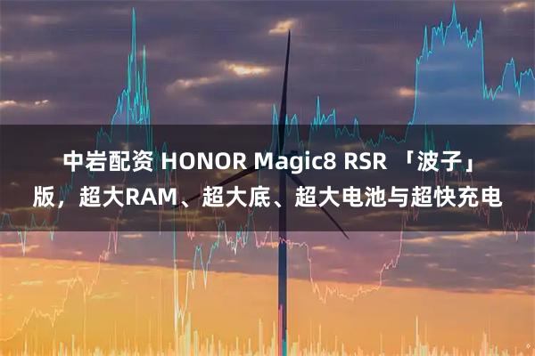 中岩配资 HONOR Magic8 RSR 「波子」版，超大RAM、超大底、超大电池与超快充电