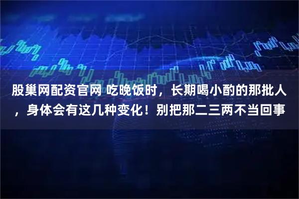 股巢网配资官网 吃晚饭时，长期喝小酌的那批人，身体会有这几种变化！别把那二三两不当回事