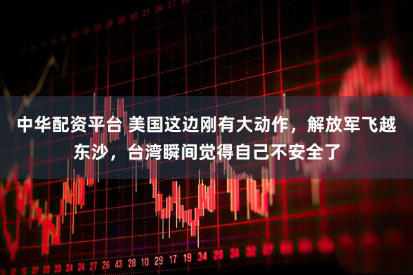 中华配资平台 美国这边刚有大动作，解放军飞越东沙，台湾瞬间觉得自己不安全了