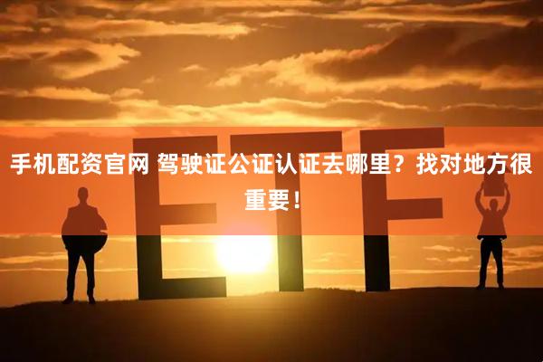 手机配资官网 驾驶证公证认证去哪里？找对地方很重要！