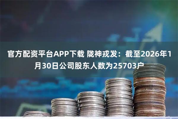 官方配资平台APP下载 陇神戎发：截至2026年1月30日公司股东人数为25703户