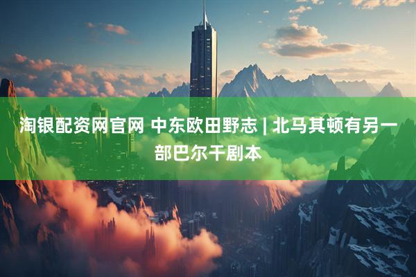 淘银配资网官网 中东欧田野志 | 北马其顿有另一部巴尔干剧本