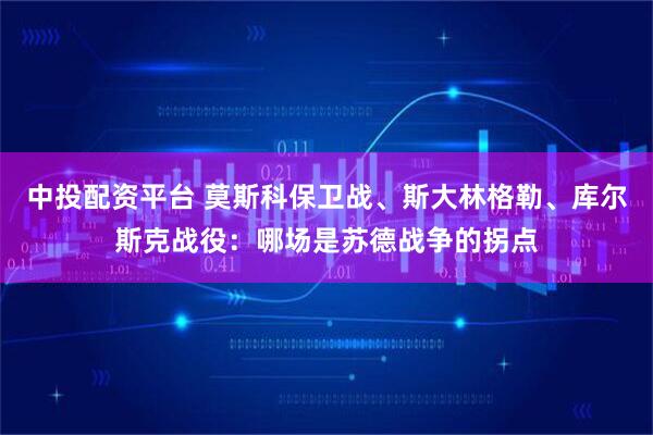 中投配资平台 莫斯科保卫战、斯大林格勒、库尔斯克战役：哪场是苏德战争的拐点