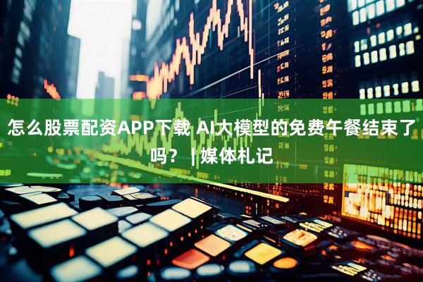 怎么股票配资APP下载 AI大模型的免费午餐结束了吗？ | 媒体札记